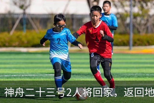 神舟二十三号2人将回家，返回地球前要做什么准备？神二十四准备